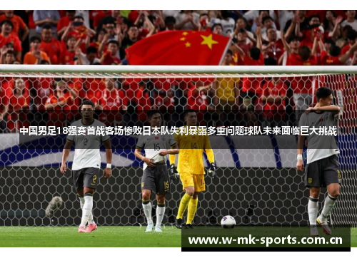 中国男足18强赛首战客场惨败日本队失利暴露多重问题球队未来面临巨大挑战